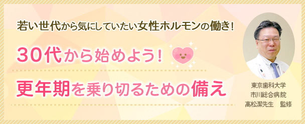 若い世代から気にしていたい女性ホルモンの働き～30代から始めよう！更年期を乗り切るための備え～東京歯科大学市川総合病院 高松潔先生 監修