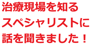 治療現場を知るスペシャリストに話を聞きました！